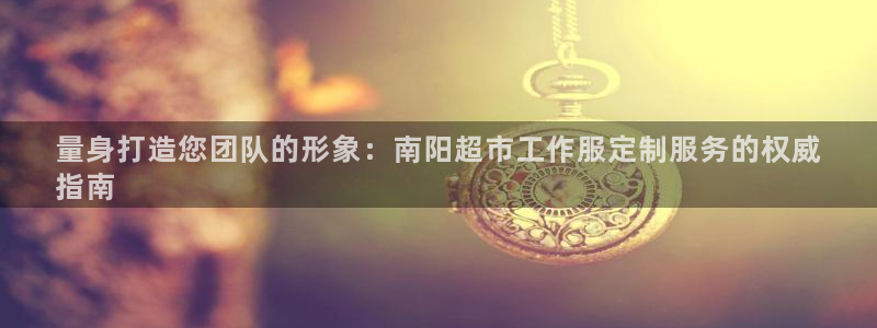 long8唯一官方网站|量身打造您团队的形象:南阳超市工作服定制服务的权威
指南